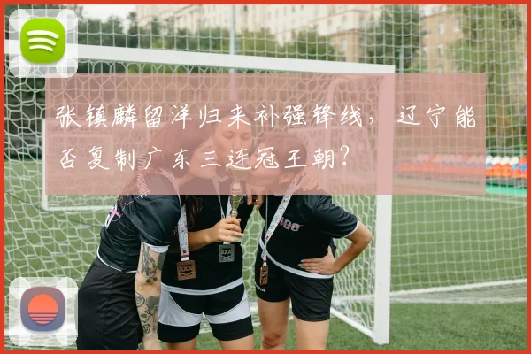 张镇麟留洋归来补强锋线，辽宁能否复制广东三连冠王朝？
