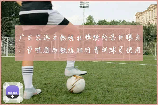 广东宏远主教练杜锋续约条件曝光，管理层与教练组对青训球员使用存在分歧