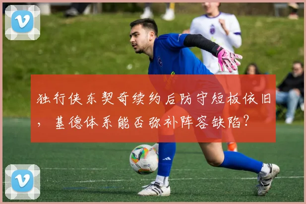 独行侠东契奇续约后防守短板依旧，基德体系能否弥补阵容缺陷？