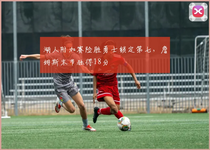 湖人附加赛险胜勇士锁定第七，詹姆斯末节独得18分