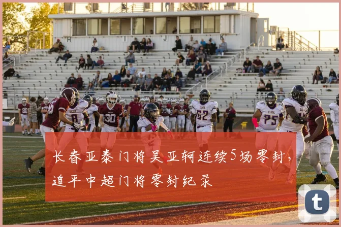 长春亚泰门将吴亚轲连续5场零封，追平中超门将零封纪录