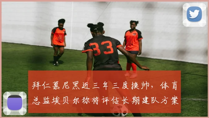 拜仁慕尼黑近三年三度换帅，体育总监埃贝尔称将评估长期建队方案