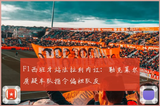 F1西班牙站法拉利内讧：勒克莱尔质疑车队指令偏袒队友