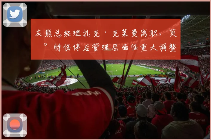 灰熊总经理扎克·克莱曼离职，莫兰特伤停后管理层面临重大调整