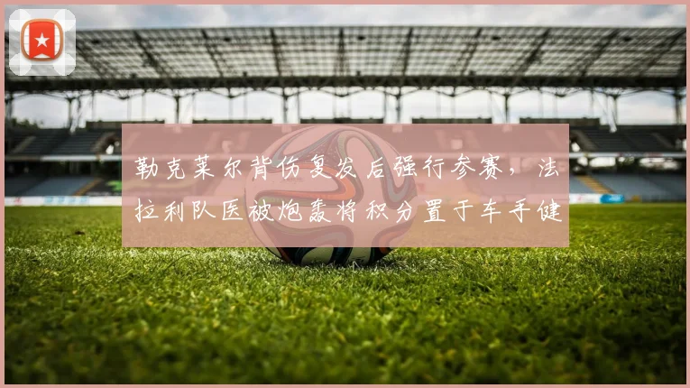 勒克莱尔背伤复发后强行参赛，法拉利队医被炮轰将积分置于车手健康之上