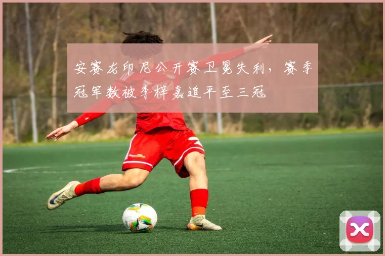 安赛龙印尼公开赛卫冕失利，赛季冠军数被李梓嘉追平至三冠